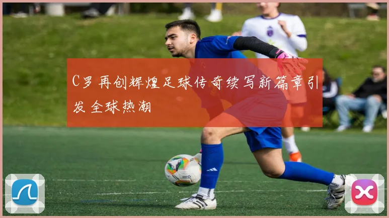 C罗再创辉煌足球传奇续写新篇章引发全球热潮