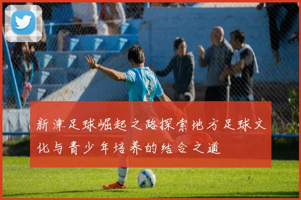 新津足球崛起之路探索地方足球文化与青少年培养的结合之道