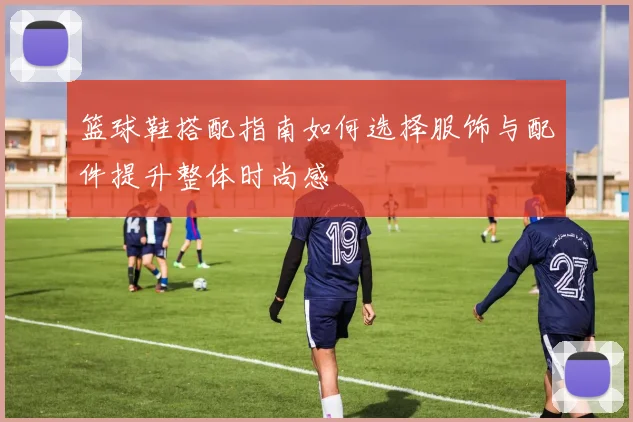 篮球鞋搭配指南如何选择服饰与配件提升整体时尚感