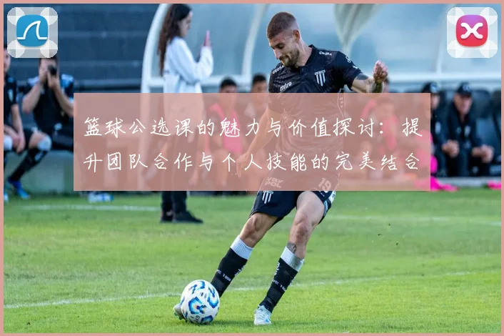 篮球公选课的魅力与价值探讨：提升团队合作与个人技能的完美结合