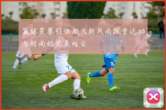 篮球星暴引领潮流新风尚探索运动与时尚的完美结合