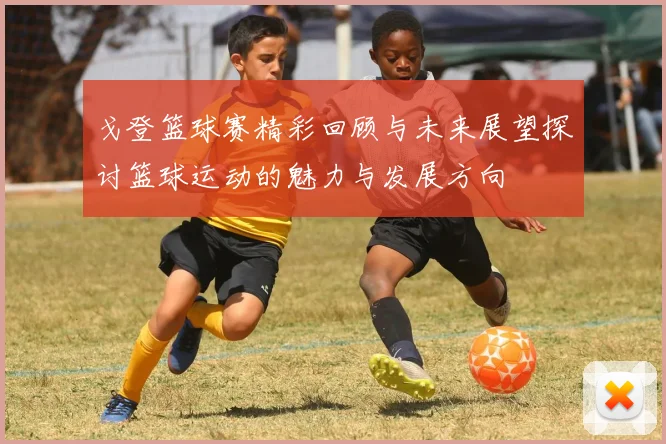 戈登篮球赛精彩回顾与未来展望探讨篮球运动的魅力与发展方向