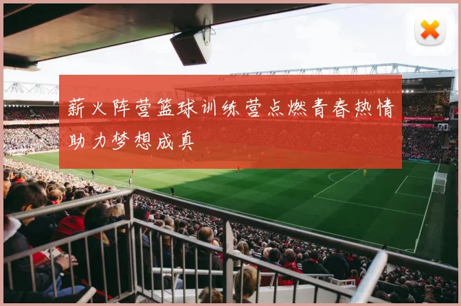 薪火阵营篮球训练营点燃青春热情助力梦想成真