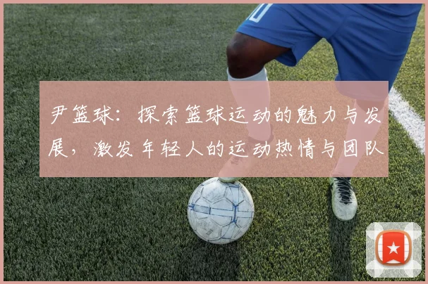 尹篮球：探索篮球运动的魅力与发展，激发年轻人的运动热情与团队精神