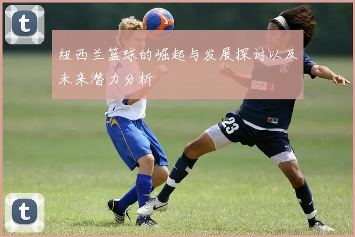 纽西兰篮球的崛起与发展探讨以及未来潜力分析