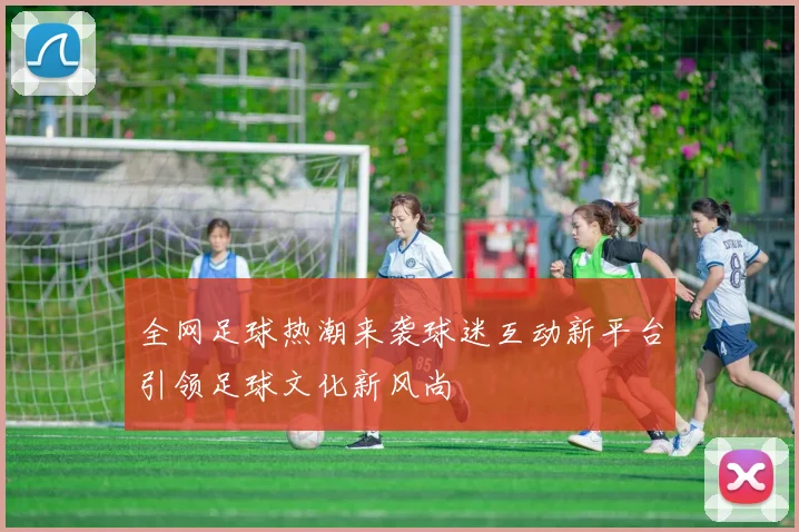 全网足球热潮来袭球迷互动新平台引领足球文化新风尚
